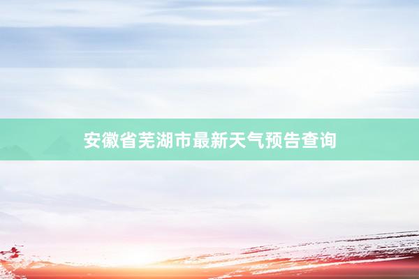 安徽省芜湖市最新天气预告查询